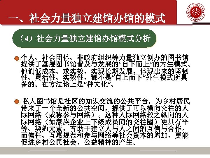 一、社会力量独立建馆办馆的模式 （4）社会力量独立建馆办馆模式分析 个人、社会团体、非政府组织等力量独立创办的图书馆 提供了基层图书馆普及与发展的“自下而上”的内生模式。 他们低成本、求实效，实现长期发展，体现出来的坚韧 性、灵活性、实效性，都不是“自上而下”外生模式所具 备的。在方法论上是“种文化”。 私人图书馆是社区的知识交流的公共平台，为乡村居民 带来了一个全新的公共空间，提供了可以横向交往的人 际网络（或称参与网络）。这种人际网络较之纵向的人 际网络（如家族企业上下级成员间的交往圈）更具有平 等、契约元素，有助于建立人与人之间的互信与合作。 而信任、互惠规范和参与网络等社会资本的增加，更能 促进乡村公民社会、公益精神的产生。
