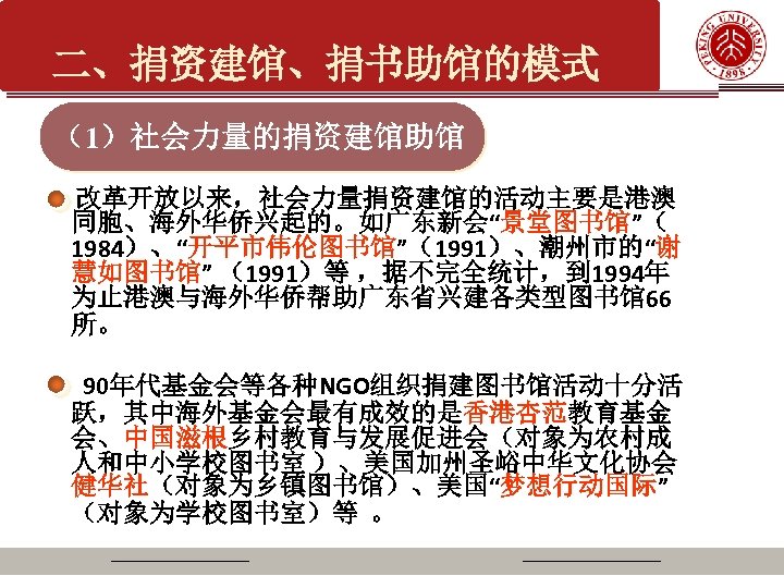二、捐资建馆、捐书助馆的模式 （1）社会力量的捐资建馆助馆 改革开放以来，社会力量捐资建馆的活动主要是港澳 同胞、海外华侨兴起的。如广东新会“景堂图书馆”（ 1984）、“开平市伟伦图书馆”（1991）、潮州市的“谢 慧如图书馆” （1991）等 ，据不完全统计，到 1994年 为止港澳与海外华侨帮助广东省兴建各类型图书馆66 所。 90年代基金会等各种NGO组织捐建图书馆活动十分活 跃，其中海外基金会最有成效的是香港杏范教育基金 会、中国滋根乡村教育与发展促进会（对象为农村成