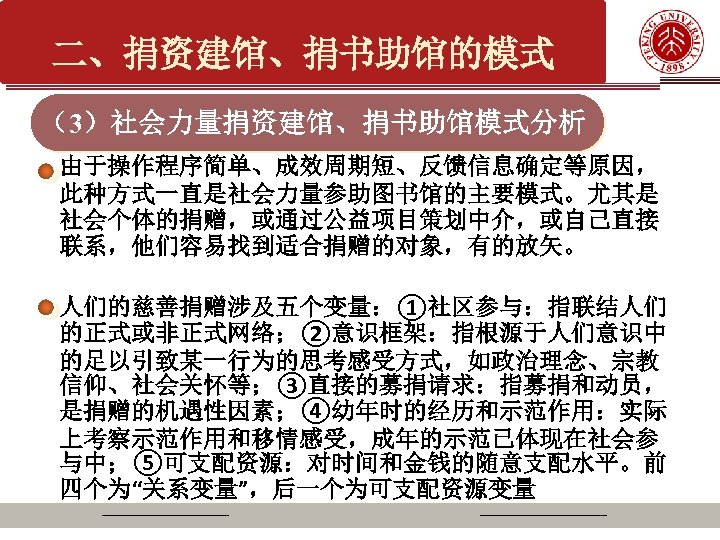 二、捐资建馆、捐书助馆的模式 （3）社会力量捐资建馆、捐书助馆模式分析 由于操作程序简单、成效周期短、反馈信息确定等原因， 此种方式一直是社会力量参助图书馆的主要模式。尤其是 社会个体的捐赠，或通过公益项目策划中介，或自己直接 联系，他们容易找到适合捐赠的对象，有的放矢。 人们的慈善捐赠涉及五个变量：①社区参与：指联结人们 的正式或非正式网络；②意识框架：指根源于人们意识中 的足以引致某一行为的思考感受方式，如政治理念、宗教 信仰、社会关怀等；③直接的募捐请求：指募捐和动员， 是捐赠的机遇性因素；④幼年时的经历和示范作用：实际 上考察示范作用和移情感受，成年的示范已体现在社会参 与中；⑤可支配资源：对时间和金钱的随意支配水平。前 四个为“关系变量”，后一个为可支配资源变量