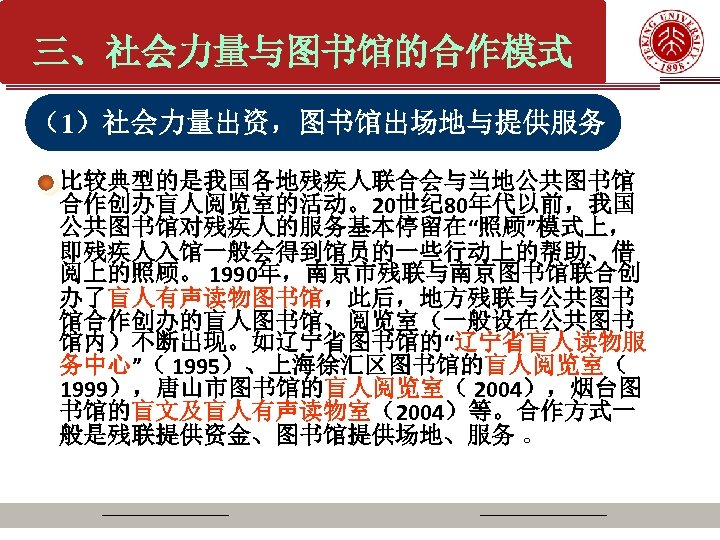 三、社会力量与图书馆的合作模式 （1）社会力量出资，图书馆出场地与提供服务 比较典型的是我国各地残疾人联合会与当地公共图书馆 合作创办盲人阅览室的活动。20世纪 80年代以前，我国 公共图书馆对残疾人的服务基本停留在“照顾”模式上， 即残疾人入馆一般会得到馆员的一些行动上的帮助、借 阅上的照顾。 1990年，南京市残联与南京图书馆联合创 办了盲人有声读物图书馆，此后，地方残联与公共图书 馆合作创办的盲人图书馆、阅览室（一般设在公共图书 馆内）不断出现。如辽宁省图书馆的“辽宁省盲人读物服 务中心”（ 1995）、上海徐汇区图书馆的盲人阅览室（