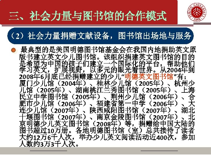 三、社会力量与图书馆的合作模式 （2）社会力量捐赠文献设备，图书馆出场地与服务 最典型的是美国明德图书馆基金会在我国内地捐助英文原 版书建立英文少儿图书馆。该组织捐建英文图书馆的目的 是希望为中国的孩子们建立一个国际化的平台，帮助他们 学习英文，扩展视野，以多元的眼光看世界。从2004年到 2008年 6月底已经捐赠建立的少儿“明德英文图书馆”有： 厦门少儿馆（2004年）、桂林少儿馆（2005年）、杭州少 儿馆（2005年）、湖南桃江兰秀图书馆（2005年）、上海 民立中学图书馆（2005年）、荆州少儿馆（2006年）、合 肥市少儿馆（2006年）、福建省第一中学（2006年）、大 连少儿馆（2007年）、陕西咸阳图书馆（2007年）、湖北 十堰图书馆（2007年）、南京金陵图书馆（2007年）、北