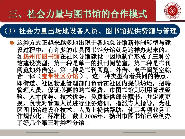 三、社会力量与图书馆的合作模式 （3）社会力量出场地设备人员、图书馆提供资源与管理 这类方式正越来越多地出现于各地总分馆新体制转型与建 设过程中，有许多的市县图书馆分馆就是这样办起来的。 如扬州市图书馆在社区分馆建设中因地制宜形成了三种分 馆建设类型：第一种是单一的报刊阅览室，第二种是书刊 阅览加外借室，第三种是书刊阅览、外借、电子阅览室综 合一体（宝带社区分馆 ）。这三种类型有着共同的特点， 即街道、社区物业管理部门负责在社区内提供场地，招聘 管理人员，保证必要的购书经费，市图书馆则利用管理经 验、人才优势、技术优势，免费提供部分藏书，并定期更 换，负责对管理人员进行业务培训，指派专人指导，为社 区图书馆建设在技术、人员上提供帮助，使其各项业务