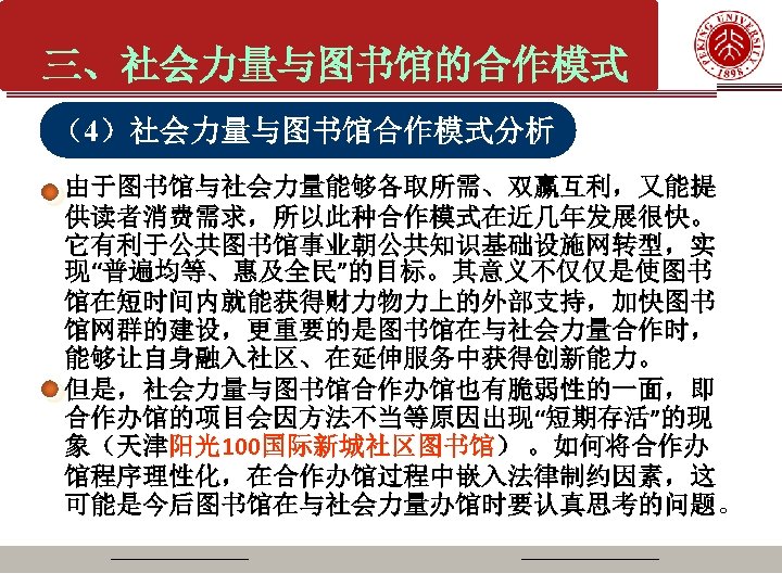 三、社会力量与图书馆的合作模式 （4）社会力量与图书馆合作模式分析 由于图书馆与社会力量能够各取所需、双赢互利，又能提 供读者消费需求，所以此种合作模式在近几年发展很快。 它有利于公共图书馆事业朝公共知识基础设施网转型，实 现“普遍均等、惠及全民”的目标。其意义不仅仅是使图书 馆在短时间内就能获得财力物力上的外部支持，加快图书 馆网群的建设，更重要的是图书馆在与社会力量合作时， 能够让自身融入社区、在延伸服务中获得创新能力。 但是，社会力量与图书馆合作办馆也有脆弱性的一面，即 合作办馆的项目会因方法不当等原因出现“短期存活”的现 象（天津阳光100国际新城社区图书馆） 。如何将合作办 馆程序理性化，在合作办馆过程中嵌入法律制约因素，这