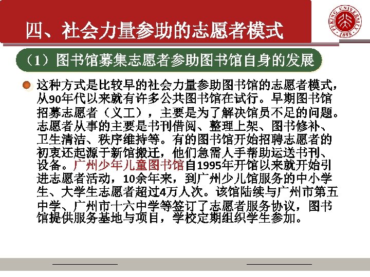 四、社会力量参助的志愿者模式 （1）图书馆募集志愿者参助图书馆自身的发展 这种方式是比较早的社会力量参助图书馆的志愿者模式， 从90年代以来就有许多公共图书馆在试行。早期图书馆 招募志愿者（义 ），主要是为了解决馆员不足的问题。 志愿者从事的主要是书刊借阅、整理上架、图书修补、 卫生清洁、秩序维持等。有的图书馆开始招聘志愿者的 初衷还起源于新馆搬迁，他们急需人手帮助运送书刊、 设备。广州少年儿童图书馆自 1995年开馆以来就开始引 进志愿者活动，10余年来，到广州少儿馆服务的中小学 生、大学生志愿者超过4万人次。该馆陆续与广州市第五 中学、广州市十六中学等签订了志愿者服务协议，图书