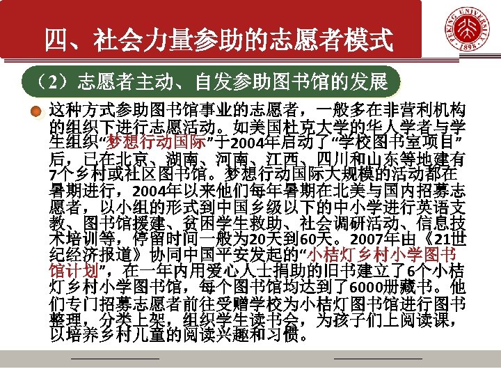 四、社会力量参助的志愿者模式 （2）志愿者主动、自发参助图书馆的发展 这种方式参助图书馆事业的志愿者，一般多在非营利机构 的组织下进行志愿活动。如美国杜克大学的华人学者与学 生组织“梦想行动国际”于2004年启动了“学校图书室项目” 后，已在北京、湖南、河南、江西、四川和山东等地建有 7个乡村或社区图书馆。梦想行动国际大规模的活动都在 暑期进行，2004年以来他们每年暑期在北美与国内招募志 愿者，以小组的形式到中国乡级以下的中小学进行英语支 教、图书馆援建、贫困学生救助、社会调研活动、信息技 术培训等，停留时间一般为 20天到 60天。2007年由《21世 纪经济报道》协同中国平安发起的“小桔灯乡村小学图书