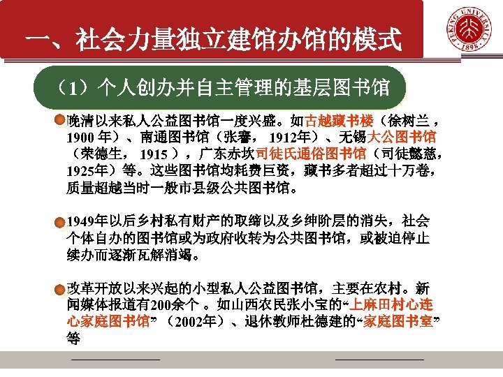 一、社会力量独立建馆办馆的模式 （1）个人创办并自主管理的基层图书馆 晚清以来私人公益图书馆一度兴盛。如古越藏书楼（徐树兰 ， 1900 年）、南通图书馆（张謇， 1912年）、无锡大公图书馆 （荣德生， 1915 ），广东赤坎司徒氏通俗图书馆（司徒懿慈， 1925年）等。这些图书馆均耗费巨资，藏书多者超过十万卷， 质量超越当时一般市县级公共图书馆。 1949年以后乡村私有财产的取缔以及乡绅阶层的消失，社会 个体自办的图书馆或为政府收转为公共图书馆，或被迫停止