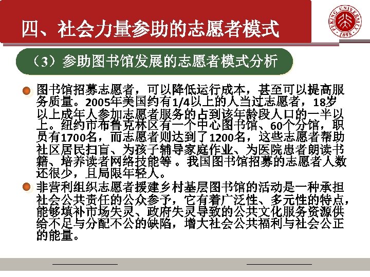 四、社会力量参助的志愿者模式 （3）参助图书馆发展的志愿者模式分析 图书馆招募志愿者，可以降低运行成本，甚至可以提高服 务质量。2005年美国约有1/4以上的人当过志愿者，18岁 以上成年人参加志愿者服务的占到该年龄段人口的一半以 上。纽约市布鲁克林区有一个中心图书馆、60个分馆，职 员有1700名，而志愿者则达到了1200名，这些志愿者帮助 社区居民扫盲、为孩子辅导家庭作业、为医院患者朗读书 籍、培养读者网络技能等 。我国图书馆招募的志愿者人数 还很少，且局限年轻人。 非营利组织志愿者援建乡村基层图书馆的活动是一种承担 社会公共责任的公众参予，它有着广泛性、多元性的特点， 能够填补市场失灵、政府失灵导致的公共文化服务资源供