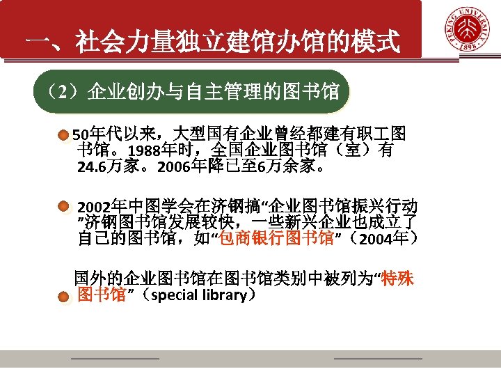 一、社会力量独立建馆办馆的模式 （2）企业创办与自主管理的图书馆 50年代以来，大型国有企业曾经都建有职 图 书馆。1988年时，全国企业图书馆（室）有 24. 6万家。2006年降已至 6万余家。 2002年中图学会在济钢搞“企业图书馆振兴行动 ”济钢图书馆发展较快，一些新兴企业也成立了 自己的图书馆，如“包商银行图书馆”（2004年） 国外的企业图书馆在图书馆类别中被列为“特殊 图书馆”（special library）