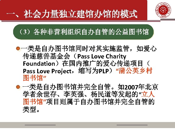 一、社会力量独立建馆办馆的模式 （3）各种非营利组织自办自管的公益图书馆 一类是自办图书馆同时对其实施监管，如爱心 传递慈善基金会（Pass Love Charity Foundation）在国内推广的爱心传递项目（ Pass Love Project，缩写为PLP）“蒲公英乡村 图书馆” 一类是自办图书馆并完全自管。如2007年北京 学者余世存、李英强、杨民道等发起的“立人 图书馆”项目则属于自办图书馆并完全自管的