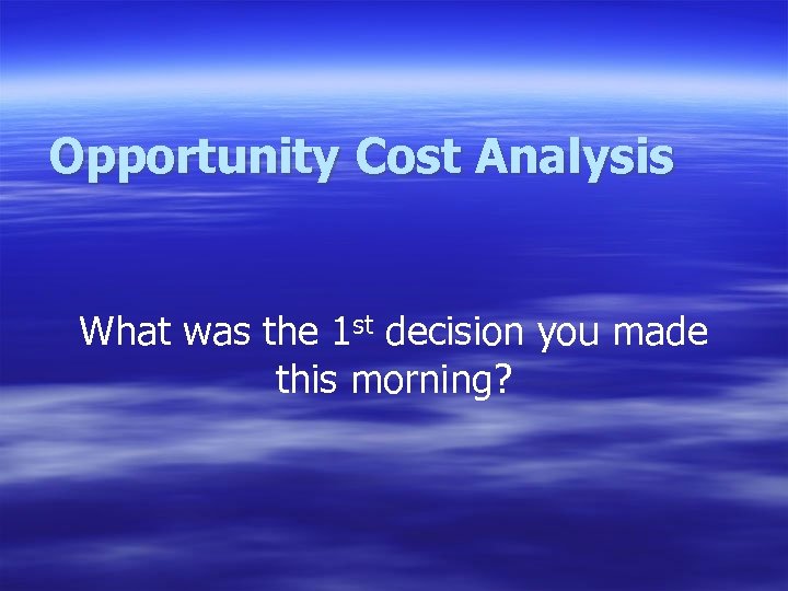 Opportunity Cost Analysis What was the 1 st decision you made this morning? 