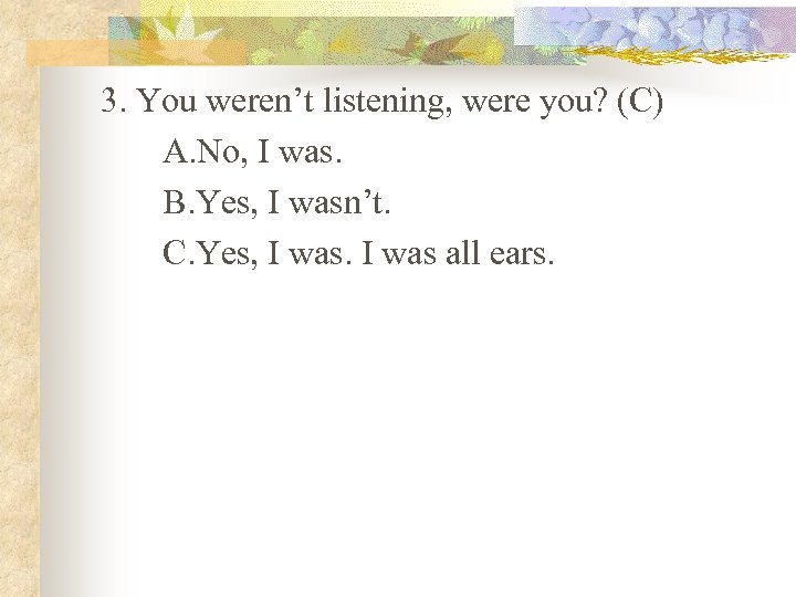 3. You weren’t listening, were you? (C) A. No, I was. B. Yes, I