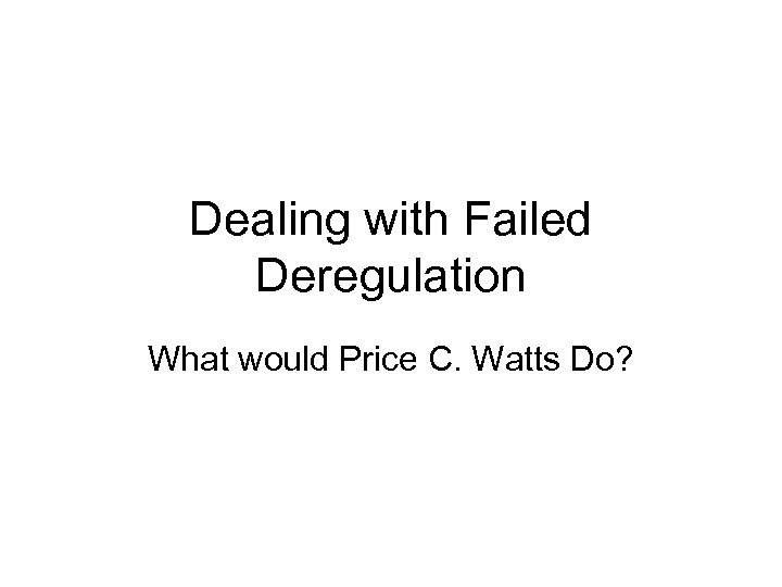 Dealing with Failed Deregulation What would Price C. Watts Do? 