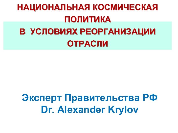 НАЦИОНАЛЬНАЯ КОСМИЧЕСКАЯ ПОЛИТИКА В УСЛОВИЯХ РЕОРГАНИЗАЦИИ ОТРАСЛИ Эксперт Правительства РФ Dr. Alexander Krylov 
