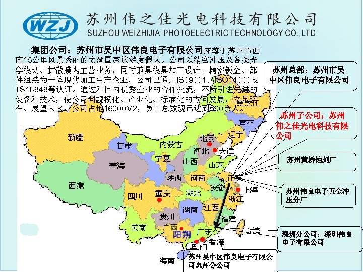 　　集团公司：苏州市吴中区伟良电子有限公司座落于苏州市西 南 15公里风景秀丽的太湖国家旅游度假区。公司以精密冲压及各类光 学模切、扩散膜为主营业务，同时兼具模具加 设计、精密钣金、部 件组装为一体现代加 生产企业，公司已通过IS 09001、ISO 14000及 TS 16949等认证。通过和国内优秀企业的合作交流，不断引进先进的 设备和技术，使公司向规模化、产业化、标准化的方向发展，立足现 在、展望未来。公司占地 16000