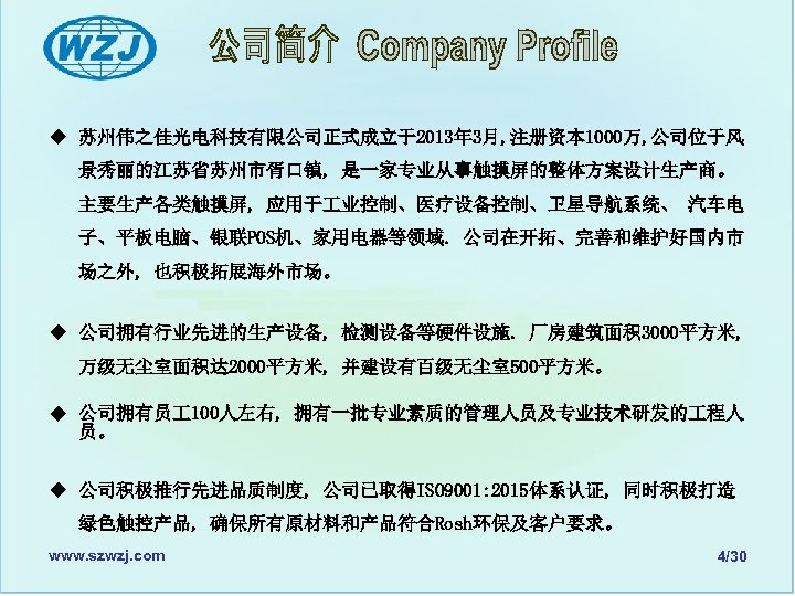 u 苏州伟之佳光电科技有限公司正式成立于2013年 3月, 注册资本 1000万, 公司位于风 景秀丽的江苏省苏州市胥口镇, 是一家专业从事触摸屏的整体方案设计生产商。 主要生产各类触摸屏, 应用于 业控制、医疗设备控制、卫星导航系统、 汽车电 子、平板电脑、银联POS机、家用电器等领域. 公司在开拓、完善和维护好国内市