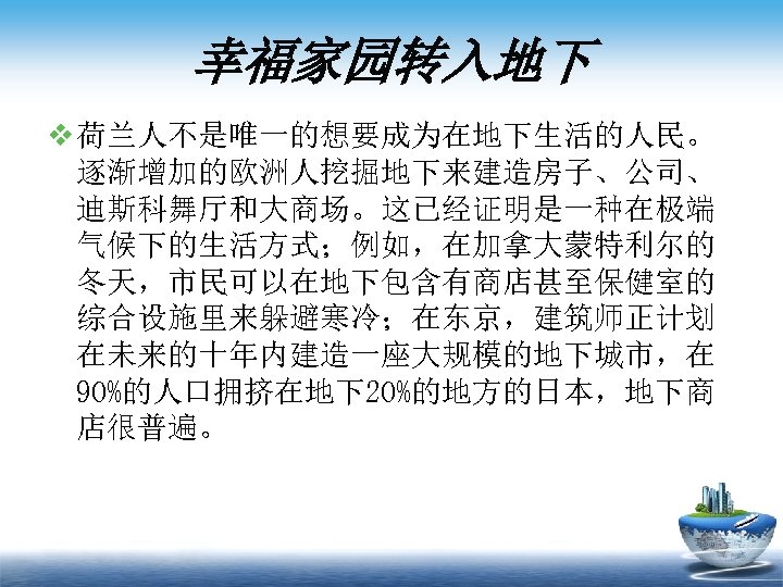 幸福家园转入地下 v 荷兰人不是唯一的想要成为在地下生活的人民。 逐渐增加的欧洲人挖掘地下来建造房子、公司、 迪斯科舞厅和大商场。这已经证明是一种在极端 气候下的生活方式；例如，在加拿大蒙特利尔的 冬天，市民可以在地下包含有商店甚至保健室的 综合设施里来躲避寒冷；在东京，建筑师正计划 在未来的十年内建造一座大规模的地下城市，在 90%的人口拥挤在地下20%的地方的日本，地下商 店很普遍。 