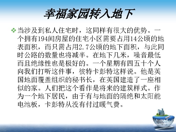 幸福家园转入地下 v 当涉及到私人住宅时，这同样有很大的优势。一 个拥有194间房屋的住宅小区需要占用 14公顷的地 表面积，而只需占用 2. 7公顷的地下面积，与此同 时公路的数量也将减半。在地下几米，噪音最低 而且绝缘性也是极好的。一个星期有四五十个人 向我们打听这件事，彼特卡彭特这样说。他是英 国地面覆盖组织的秘书长，在英国建造了一座相 似的家。人们把这个看作是将来的建筑样式。作 为一个地下居民，由于有与地面的隔绝和太阳能