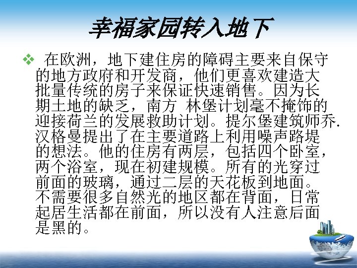 幸福家园转入地下 v 在欧洲，地下建住房的障碍主要来自保守 的地方政府和开发商，他们更喜欢建造大 批量传统的房子来保证快速销售。因为长 期土地的缺乏，南方 林堡计划毫不掩饰的 迎接荷兰的发展救助计划。提尔堡建筑师乔. 汉格曼提出了在主要道路上利用噪声路堤 的想法。他的住房有两层，包括四个卧室， 两个浴室，现在初建规模。所有的光穿过 前面的玻璃，通过二层的天花板到地面。 不需要很多自然光的地区都在背面，日常 起居生活都在前面，所以没有人注意后面