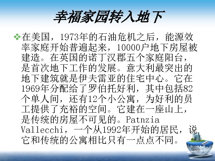 幸福家园转入地下 v在美国，1973年的石油危机之后，能源效 率家庭开始普遍起来，10000户地下房屋被 建造。在英国的诺丁汉郡五个家庭阳台， 是首次地下 作的发展。意大利最突出的 地下建筑就是伊夫雷亚的住宅中心。它在 1969年分配给了罗伯托好利，其中包括 82 个单人间，还有12个小公寓，为好利的员 提供了充裕的空间。它建在一座山上， 是传统的房屋不可见的。Patnzia Vallecchi，一个从1992年开始的居民，说 它和传统的公寓相比只有一点点不同。