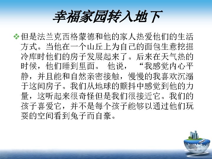 幸福家园转入地下 v 但是法兰克西格蒙德和他的家人热爱他们的生活 方式。当他在一个山丘上为自己的面包生意挖掘 冷库时他们的房子发展起来了。后来在天气热的 时候，他们睡到里面。 他说， “我感觉内心平 静，并且能和自然亲密接触，慢慢的我喜欢沉溺 于这间房子。我们从地球的颤抖中感觉到他的力 量，这听起来很奇怪但是我们很接近它。我们的 孩子喜爱它，并不是每个孩子能够以通过他们玩 耍的空间看到兔子而自豪。 