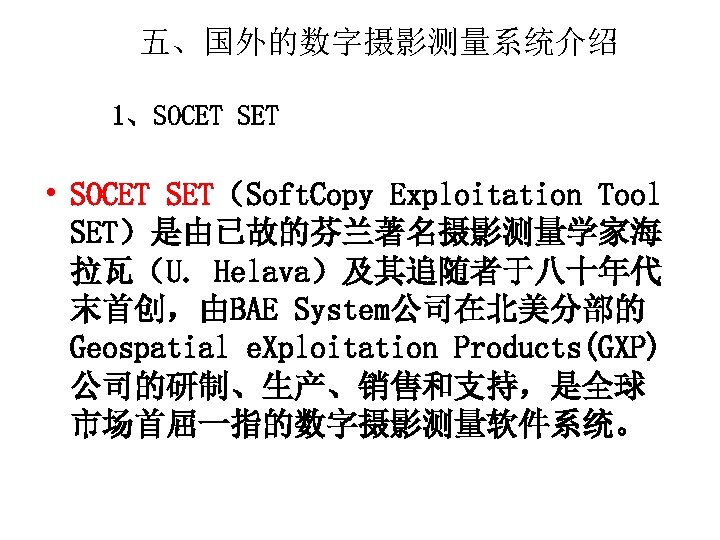 五、国外的数字摄影测量系统介绍 1、SOCET SET • SOCET SET（Soft. Copy Exploitation Tool SET）是由已故的芬兰著名摄影测量学家海 拉瓦（U. Helava）及其追随者于八十年代 末首创，由BAE System公司在北美分部的