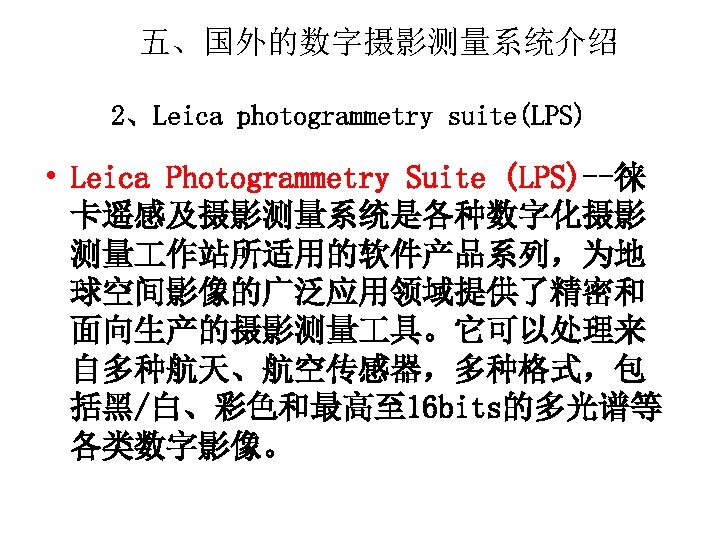 五、国外的数字摄影测量系统介绍 2、Leica photogrammetry suite(LPS) • Leica Photogrammetry Suite (LPS)--徕 卡遥感及摄影测量系统是各种数字化摄影 测量 作站所适用的软件产品系列，为地 球空间影像的广泛应用领域提供了精密和 面向生产的摄影测量