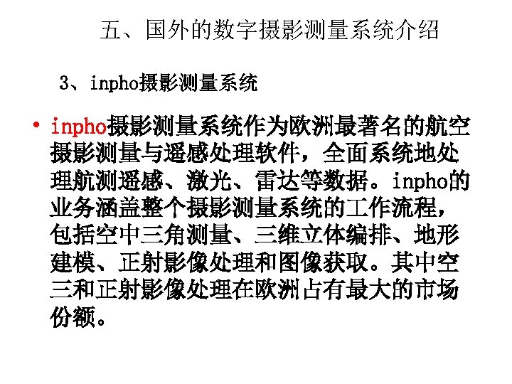 五、国外的数字摄影测量系统介绍 3、inpho摄影测量系统 • inpho摄影测量系统作为欧洲最著名的航空 摄影测量与遥感处理软件，全面系统地处 理航测遥感、激光、雷达等数据。inpho的 业务涵盖整个摄影测量系统的 作流程， 包括空中三角测量、三维立体编排、地形 建模、正射影像处理和图像获取。其中空 三和正射影像处理在欧洲占有最大的市场 份额。 