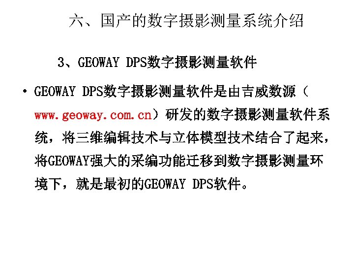 六、国产的数字摄影测量系统介绍 3、GEOWAY DPS数字摄影测量软件 • GEOWAY DPS数字摄影测量软件是由吉威数源（ www. geoway. com. cn）研发的数字摄影测量软件系 统，将三维编辑技术与立体模型技术结合了起来， 将GEOWAY强大的采编功能迁移到数字摄影测量环 境下，就是最初的GEOWAY DPS软件。