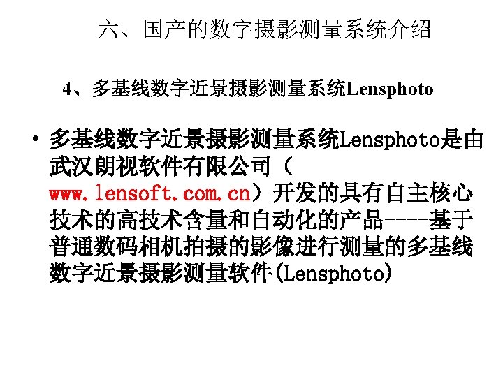 六、国产的数字摄影测量系统介绍 4、多基线数字近景摄影测量系统Lensphoto • 多基线数字近景摄影测量系统Lensphoto是由 武汉朗视软件有限公司（ www. lensoft. com. cn）开发的具有自主核心 技术的高技术含量和自动化的产品----基于 普通数码相机拍摄的影像进行测量的多基线 数字近景摄影测量软件(Lensphoto) 