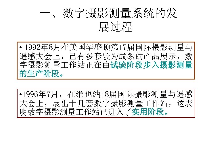 一、数字摄影测量系统的发 展过程 • 1992年 8月在美国华盛顿第 17届国际摄影测量与 遥感大会上，已有多套较为成熟的产品展示，数 字摄影测量 作站正在由试验阶段步入摄影测量 的生产阶段。 • 1996年 7月，在维也纳 18届国际摄影测量与遥感