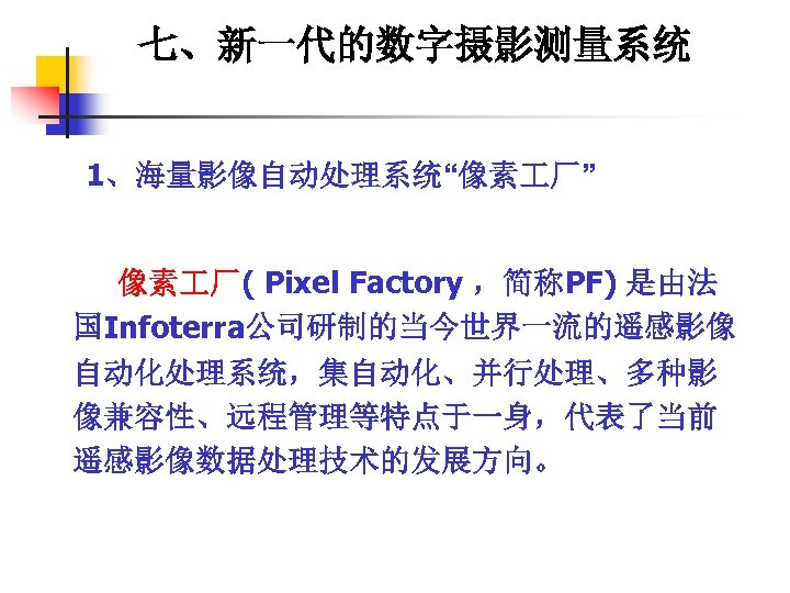 七、新一代的数字摄影测量系统 1、海量影像自动处理系统“像素 厂” 像素 厂( Pixel Factory ，简称PF) 是由法 国Infoterra公司研制的当今世界一流的遥感影像 自动化处理系统，集自动化、并行处理、多种影 像兼容性、远程管理等特点于一身，代表了当前 遥感影像数据处理技术的发展方向。 