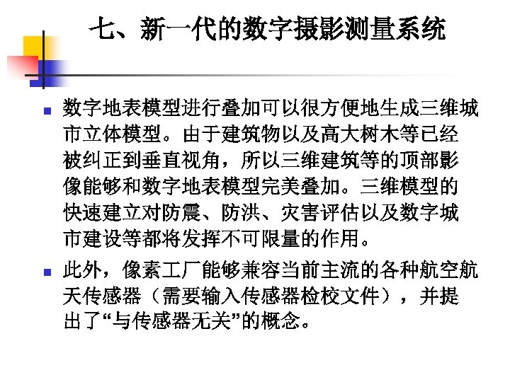 七、新一代的数字摄影测量系统 n 数字地表模型进行叠加可以很方便地生成三维城 市立体模型。由于建筑物以及高大树木等已经 被纠正到垂直视角，所以三维建筑等的顶部影 像能够和数字地表模型完美叠加。三维模型的 快速建立对防震、防洪、灾害评估以及数字城 市建设等都将发挥不可限量的作用。 n 此外，像素 厂能够兼容当前主流的各种航空航 天传感器（需要输入传感器检校文件），并提 出了“与传感器无关”的概念。 