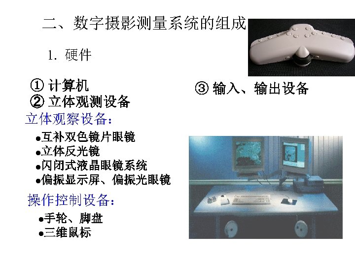 二、数字摄影测量系统的组成 1. 硬件 ① 计算机 ② 立体观测设备 立体观察设备： 互补双色镜片眼镜 l立体反光镜 l闪闭式液晶眼镜系统 l偏振显示屏、偏振光眼镜 l 操作控制设备：