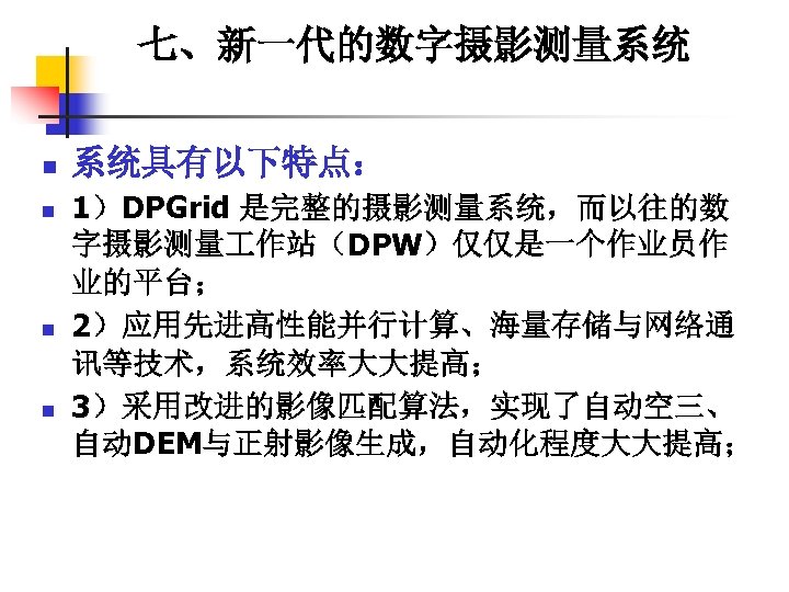 七、新一代的数字摄影测量系统 n n 系统具有以下特点： 1）DPGrid 是完整的摄影测量系统，而以往的数 字摄影测量 作站（DPW）仅仅是一个作业员作 业的平台； 2）应用先进高性能并行计算、海量存储与网络通 讯等技术，系统效率大大提高； 3）采用改进的影像匹配算法，实现了自动空三、 自动DEM与正射影像生成，自动化程度大大提高； 