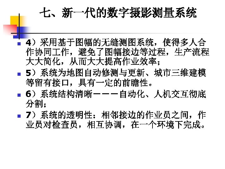 七、新一代的数字摄影测量系统 n n 4）采用基于图幅的无缝测图系统，使得多人合 作协同 作，避免了图幅接边等过程，生产流程 大大简化，从而大大提高作业效率； 5）系统为地图自动修测与更新、城市三维建模 等留有接口，具有一定的前瞻性。 6）系统结构清晰－－－自动化、人机交互彻底 分割； 7）系统的透明性：相邻接边的作业员之间，作 业员对检查员，相互协调，在一个环境下完成。 