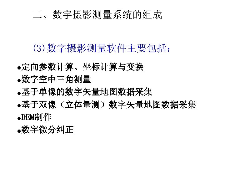 二、数字摄影测量系统的组成 (3)数字摄影测量软件主要包括： 定向参数计算、坐标计算与变换 l数字空中三角测量 l基于单像的数字矢量地图数据采集 l基于双像（立体量测）数字矢量地图数据采集 l. DEM制作 l数字微分纠正 l 