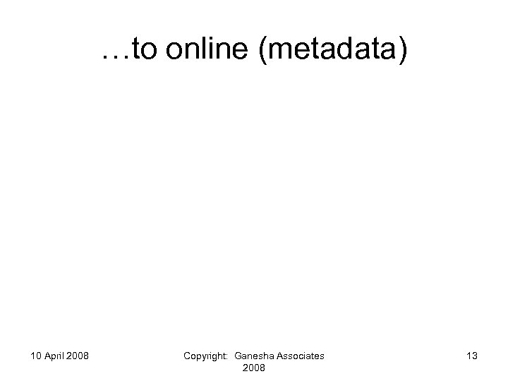 …to online (metadata) 10 April 2008 Copyright: Ganesha Associates 2008 13 