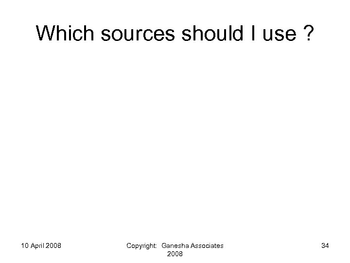 Which sources should I use ? 10 April 2008 Copyright: Ganesha Associates 2008 34