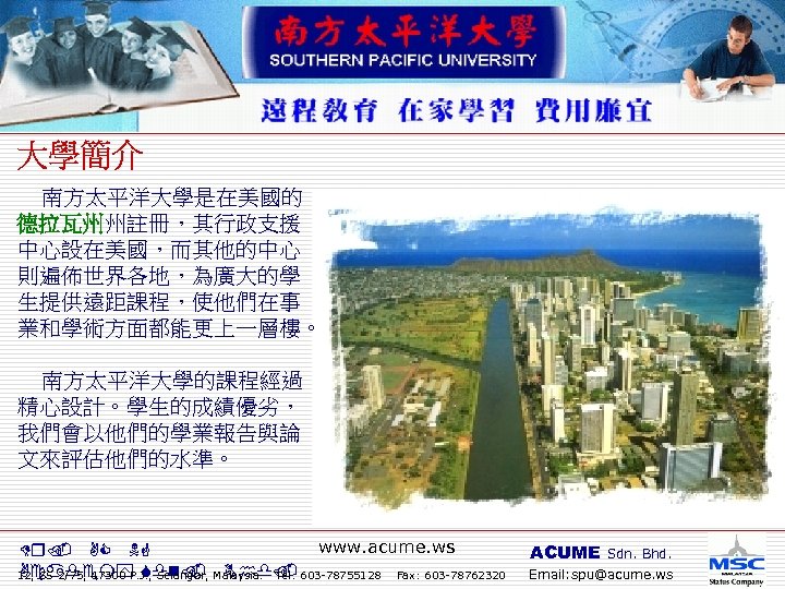  南方太平洋大學是在美國的 德拉瓦州州註冊，其行政支援 中心設在美國，而其他的中心 則遍佈世界各地，為廣大的學 生提供遠距課程，使他們在事 業和學術方面都能更上一層樓。 南方太平洋大學的課程經過 精心設計。學生的成績優劣， 我們會以他們的學業報告與論 文來評估他們的水準。 www. acume. ws