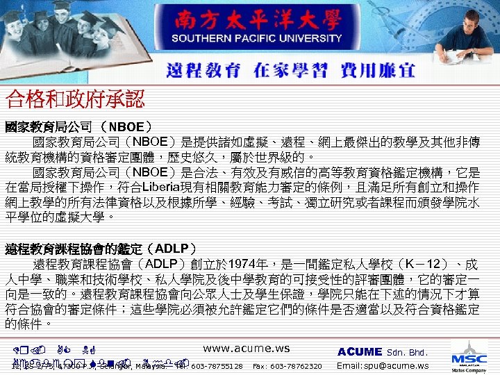 國家教育局公司 （NBOE） 國家教育局公司（NBOE）是提供諸如虛擬、遠程、網上最傑出的教學及其他非傳 統教育機構的資格審定團體，歷史悠久，屬於世界級的。 國家教育局公司（NBOE）是合法、有效及有威信的高等教育資格鑑定機構，它是 在當局授權下操作，符合Liberia現有相關教育能力審定的條例，且滿足所有創立和操作 網上教學的所有法律資格以及根據所學、經驗、考試、獨立研究或者課程而頒發學院水 平學位的虛擬大學。 遠程教育課程協會的鑑定（ADLP） 遠程教育課程協會（ADLP）創立於 1974年，是一間鑑定私人學校（K－12）、成 人中學、職業和技術學校、私人學院及後中學教育的可接受性的評審團體，它的審定一 向是一致的。遠程教育課程協會向公眾人士及學生保證，學院只能在下述的情況下才算 符合協會的審定條件；這些學院必須被允許鑑定它們的條件是否適當以及符合資格鑑定