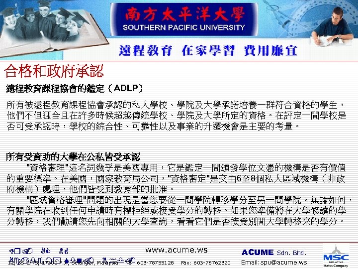 遠程教育課程協會的鑑定（ADLP） 所有被遠程教育課程協會承認的私人學校、學院及大學承諾培養一群符合資格的學生， 他們不但迎合且在許多時候超越傳統學校、學院及大學所定的資格。在評定一間學校是 否可受承認時，學校的綜合性、可靠性以及事業的升遷機會是主要的考量。 所有受資助的大學在公私皆受承認 "資格審理"這名詞幾乎是美國專用，它是鑑定一間頒發學位文憑的機構是否有價值 的重要標準。在美國，國家教育局公司，"資格審定"是交由 6至 8個私人區域機構（非政 府機構）處理，他們皆受到教育部的批准。 "區域資格審理"問題的出現是當您要從一間學院轉移學分至另一間學院。無論如何， 有關學院在收到任何申請時有權拒絕或接受學分的轉移。如果您準備將在大學修讀的學 分轉移，我們勸請您先向相關的大學查詢，看看它們是否接受別間大學轉移來的學分。 www.