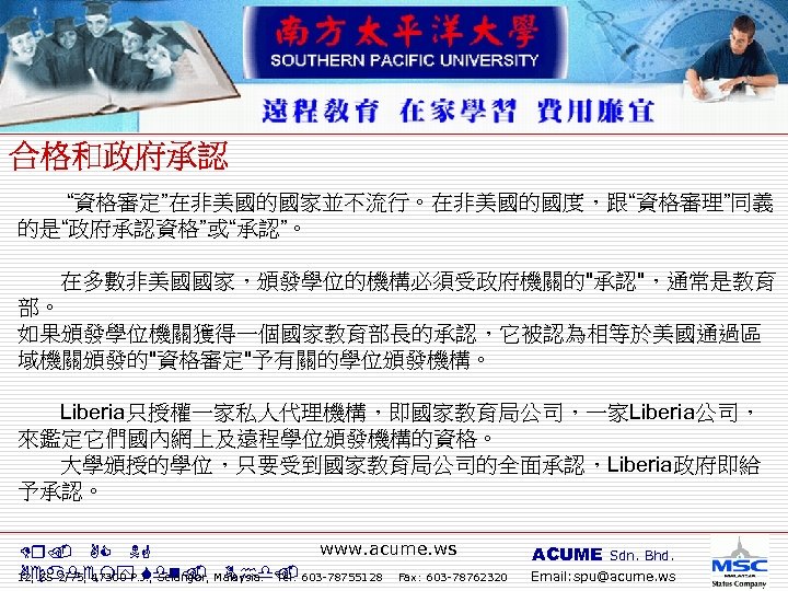  “資格審定”在非美國的國家並不流行。在非美國的國度，跟“資格審理”同義 的是“政府承認資格”或“承認”。 在多數非美國國家，頒發學位的機構必須受政府機關的"承認"，通常是教育 部。 如果頒發學位機關獲得一個國家教育部長的承認，它被認為相等於美國通過區 域機關頒發的"資格審定"予有關的學位頒發機構。 Liberia只授權一家私人代理機構，即國家教育局公司，一家Liberia公司， 來鑑定它們國內網上及遠程學位頒發機構的資格。 大學頒授的學位，只要受到國家教育局公司的全面承認，Liberia政府即給 予承認。 www. acume. ws