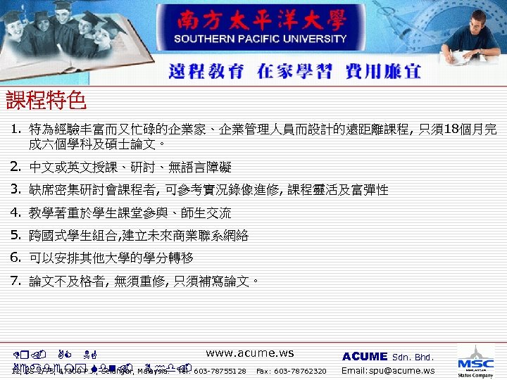 1. 特為經驗丰富而又忙碌的企業家、企業管理人員而設計的遠距離課程, 只須18個月完 成六個學科及碩士論文。 2. 中文或英文授課、研討、無語言障礙 3. 缺席密集研討會課程者, 可參考實況錄像進修, 課程靈活及富彈性 4. 教學著重於學生課堂參與、師生交流 5. 跨國式學生組合,