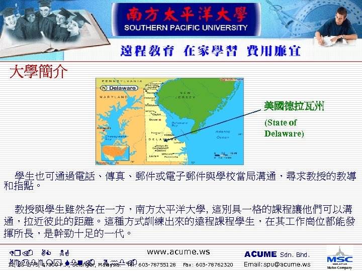 美國德拉瓦州 (State of Delaware) 學生也可通過電話、傳真、郵件或電子郵件與學校當局溝通，尋求教授的教導 和指點。 教授與學生雖然各在一方，南方太平洋大學, 這別具一格的課程讓他們可以溝 通，拉近彼此的距離。這種方式訓練出來的遠程課程學生，在其 作崗位都能發 揮所長，是幹勁十足的一代。 www. acume. ws