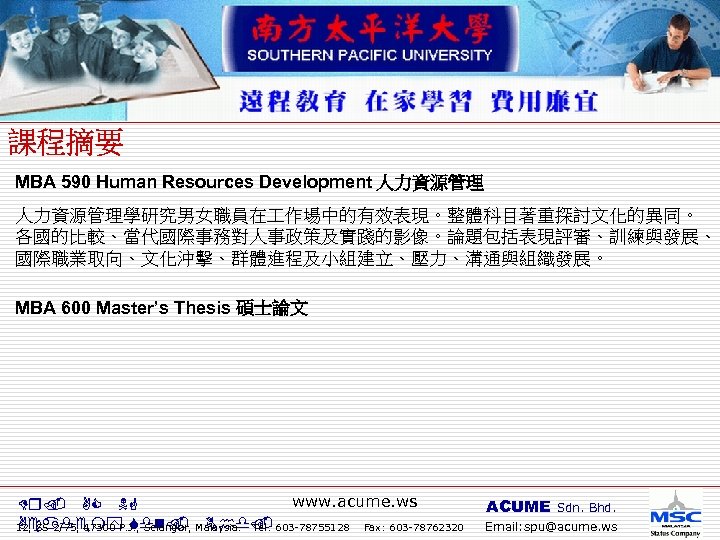 MBA 590 Human Resources Development 人力資源管理學研究男女職員在 作場中的有效表現。整體科目著重探討文化的異同。 各國的比較、當代國際事務對人事政策及實踐的影像。論題包括表現評審、訓練與發展、 國際職業取向、文化沖擊、群體進程及小組建立、壓力、溝通與組織發展。 MBA 600 Master’s Thesis 碩士論文