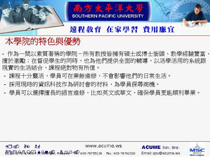 - 作為一間以素質著稱的學院－所有教授皆擁有碩士或博士銜頭、教學經驗豐富、 擅於激勵；在督促學生的同時，也為他們提供全面的輔導，以活學活用的系統跟 現實的生活結合，課程絕對物有所值。 - 課程十分靈活，學員可在業餘進修，不會影響他們的日常生活。 - 採用現時的資訊科技作為研討會的材料，為學員探尋商機。 - 學員可以選擇擅長的語言進修，比如英文或華文，確保學員更能順利畢業。 www. acume. ws Dr.