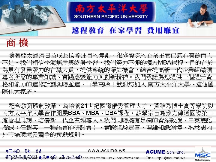  隨著亞太經濟日益成為國際注目的焦點，很多資深的企業主管已感心有餘而力 不足。我們相信學海無崖與終身學習，我們努力不懈的擴展MBA課程，目的在於 為具有發展潛力的在職人員，提供系統的深造機會，結合提高新一代企業組織領 導者所需的專業知識、實踐應變能力與創新精神。我們承諾為您提供一個提升資 格和能力的進修計劃與時並進，再攀高峰！歡迎您加入 南方太平洋大學～這個國 際化大家庭。 配合教育體制改革，為培養21世紀國際優秀管理人才，黃雅烈博士高等學院與 南方太平洋大學合作開展BBA、MBA、DBA課程。教學宗旨為致力傳遞國際第一 流管理思想，培養新一代企業領導人。我們同時擁有足夠的資深教授，中英雙語 授課（任選其中一種語言的研討會），實踐經驗豐富，理論知識淵博，熟悉國內 外市場環境及競爭的遊戲規則。 www.