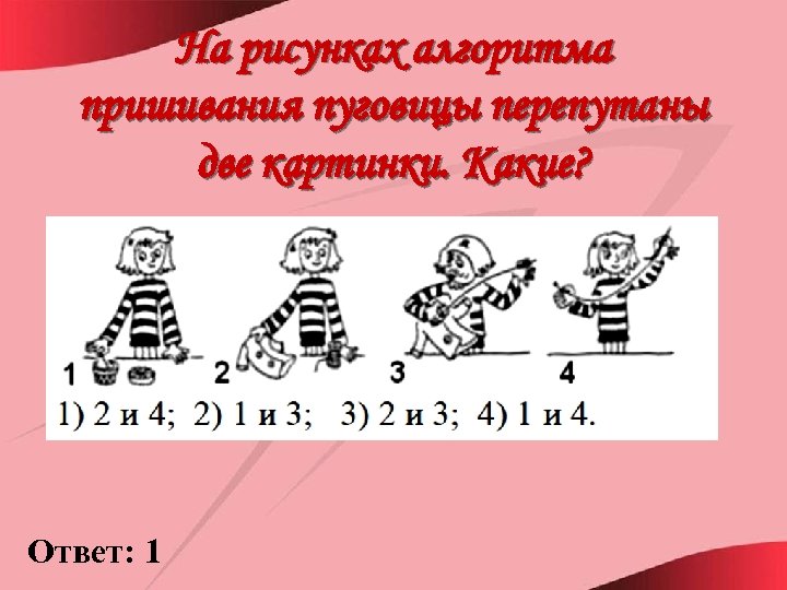 На рисунках алгоритма пришивания пуговицы перепутаны две картинки. Какие? Ответ: 1 