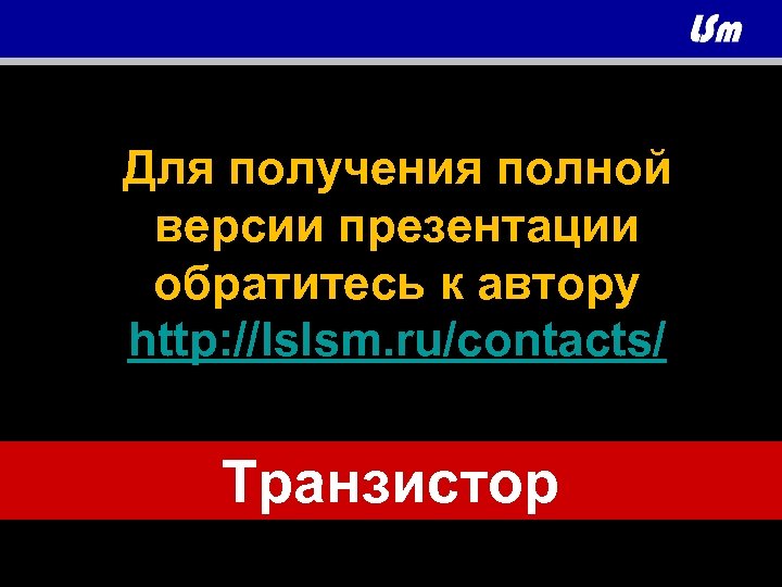 Для получения полной версии презентации обратитесь к автору http: //lslsm. ru/contacts/ Транзистор 