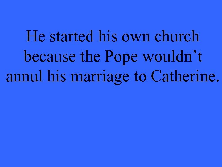 He started his own church because the Pope wouldn’t annul his marriage to Catherine.